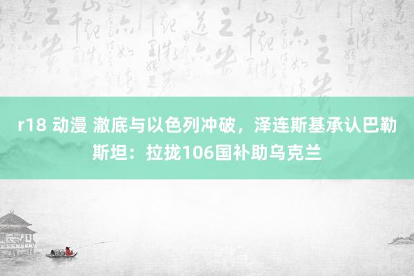 r18 动漫 澈底与以色列冲破，泽连斯基承认巴勒斯坦：拉拢106国补助乌克兰