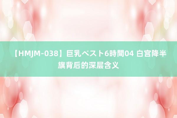 【HMJM-038】巨乳ベスト6時間04 白宫降半旗背后的深层含义