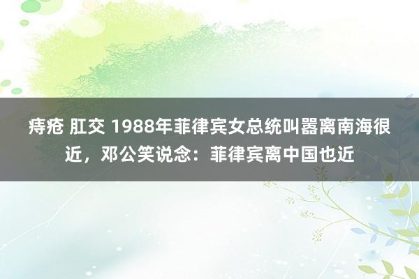 痔疮 肛交 1988年菲律宾女总统叫嚣离南海很近，邓公笑说念：菲律宾离中国也近