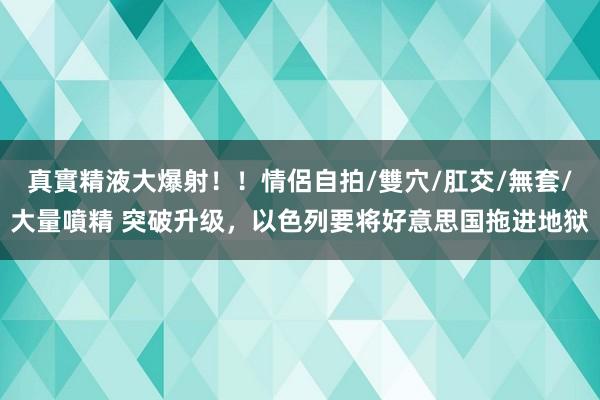 真實精液大爆射！！情侶自拍/雙穴/肛交/無套/大量噴精 突破升级，以色列要将好意思国拖进地狱