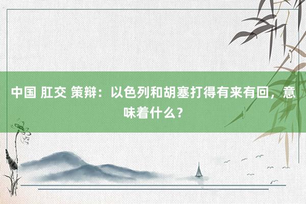 中国 肛交 策辩：以色列和胡塞打得有来有回，意味着什么？