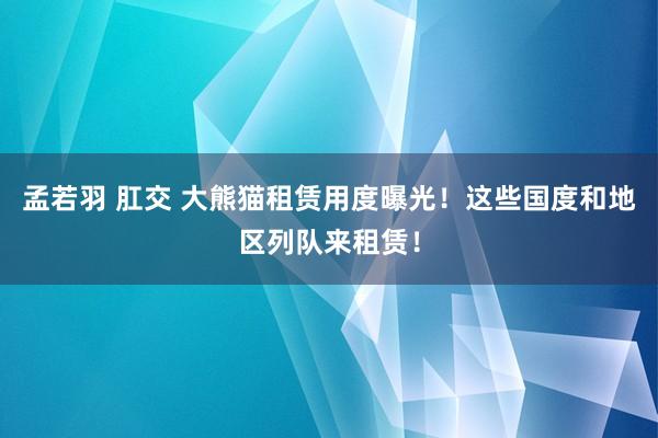 孟若羽 肛交 大熊猫租赁用度曝光！这些国度和地区列队来租赁！