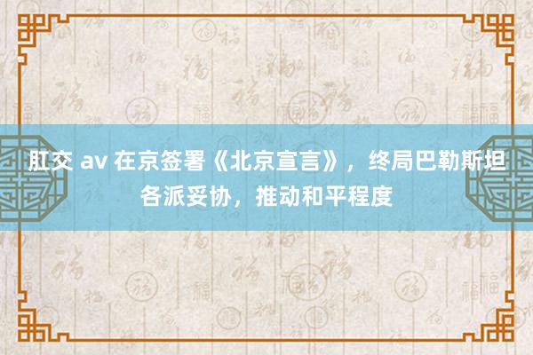 肛交 av 在京签署《北京宣言》，终局巴勒斯坦各派妥协，推动和平程度