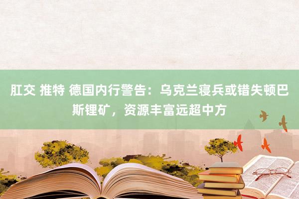 肛交 推特 德国内行警告：乌克兰寝兵或错失顿巴斯锂矿，资源丰富远超中方