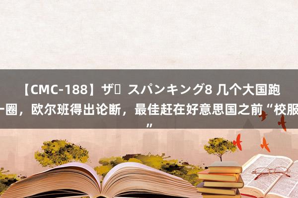 【CMC-188】ザ・スパンキング8 几个大国跑一圈，欧尔班得出论断，最佳赶在好意思国之前“校服”