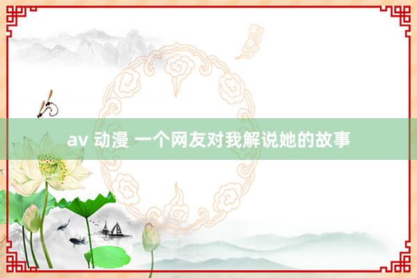 av 动漫 一个网友对我解说她的故事