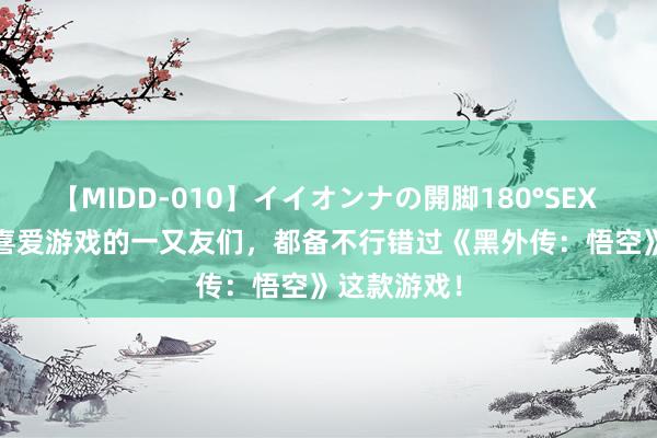 【MIDD-010】イイオンナの開脚180°SEX LISA 对于喜爱游戏的一又友们，都备不行错过《黑外传：悟空》这款游戏！