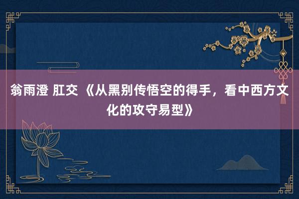 翁雨澄 肛交 《从黑别传悟空的得手，看中西方文化的攻守易型》