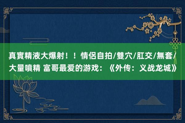 真實精液大爆射！！情侶自拍/雙穴/肛交/無套/大量噴精 富哥最爱的游戏：《外传：义战龙城》