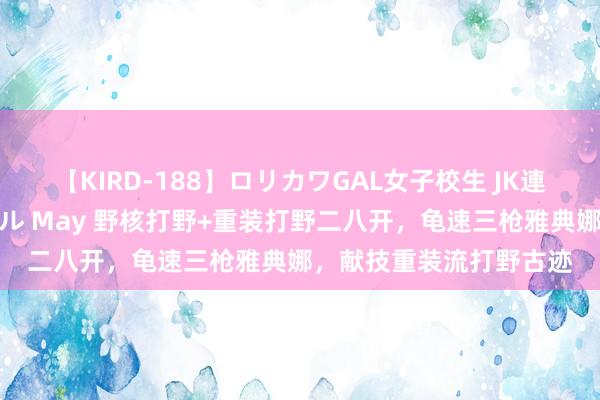 【KIRD-188】ロリカワGAL女子校生 JK連続一撃顔射ハイスクール May 野核打野+重装打野二八开，龟速三枪雅典娜，献技重装流打野古迹