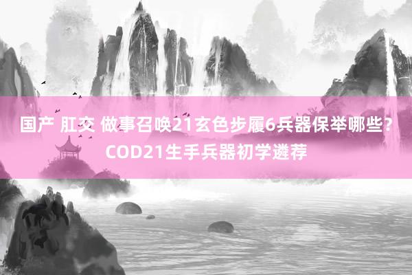 国产 肛交 做事召唤21玄色步履6兵器保举哪些？COD21生手兵器初学遴荐