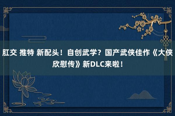 肛交 推特 新配头！自创武学？国产武侠佳作《大侠欣慰传》新DLC来啦！