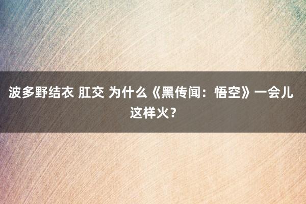 波多野结衣 肛交 为什么《黑传闻：悟空》一会儿 这样火？