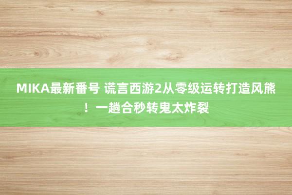 MIKA最新番号 谎言西游2从零级运转打造风熊！一趟合秒转鬼太炸裂