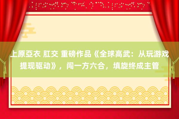 上原亞衣 肛交 重磅作品《全球高武：从玩游戏提现驱动》，闯一方六合，填旋终成主管