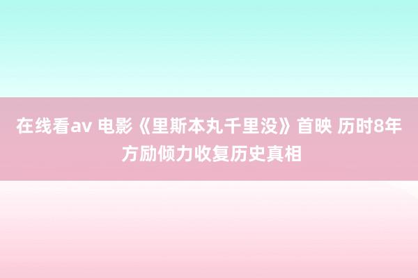 在线看av 电影《里斯本丸千里没》首映 历时8年 方励倾力收复历史真相