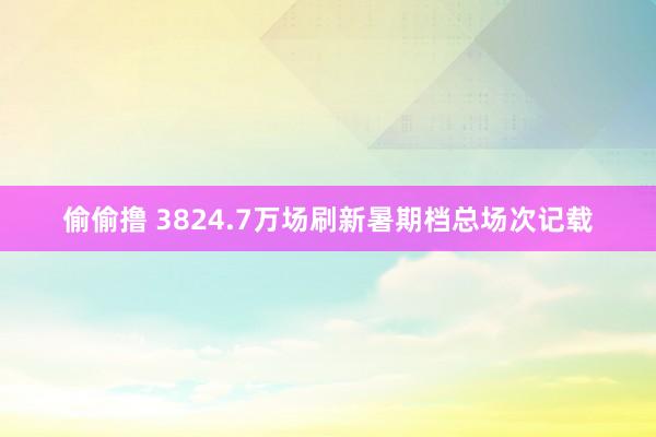 偷偷撸 3824.7万场刷新暑期档总场次记载