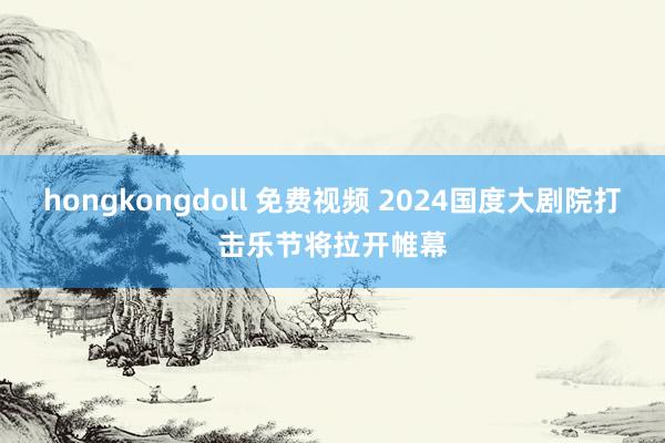 hongkongdoll 免费视频 2024国度大剧院打击乐节将拉开帷幕