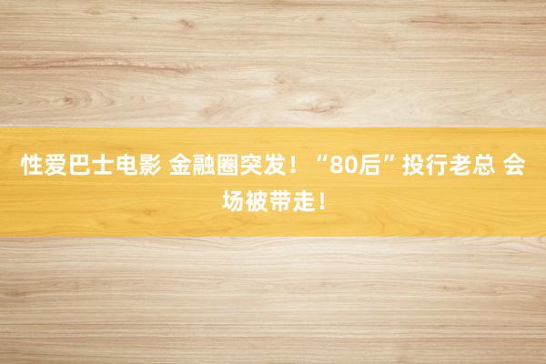 性爱巴士电影 金融圈突发！“80后”投行老总 会场被带走！