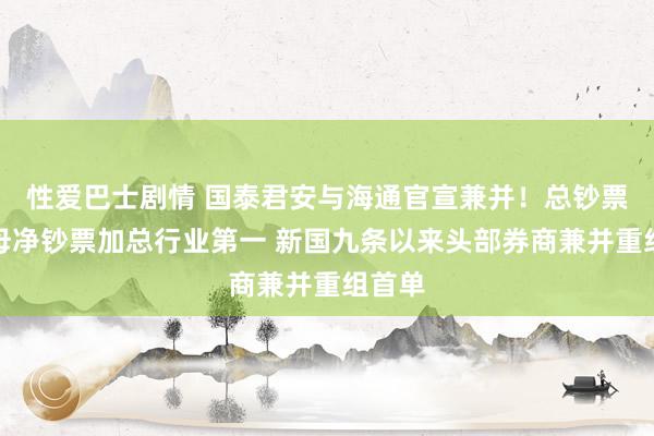 性爱巴士剧情 国泰君安与海通官宣兼并！总钞票与归母净钞票加总行业第一 新国九条以来头部券商兼并重组首单