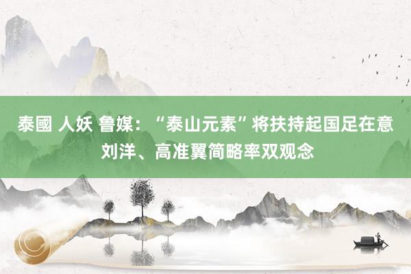 泰國 人妖 鲁媒：“泰山元素”将扶持起国足在意 刘洋、高准翼简略率双观念