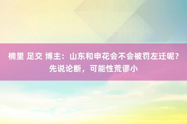 楠里 足交 博主：山东和申花会不会被罚左迁呢？先说论断，可能性荒谬小