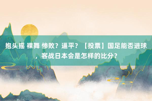 抱头摇 裸舞 惨败？逼平？【投票】国足能否进球，客战日本会是怎样的比分？