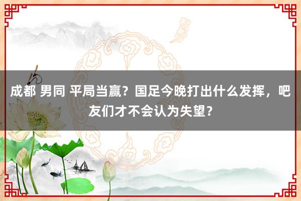 成都 男同 平局当赢？国足今晚打出什么发挥，吧友们才不会认为失望？