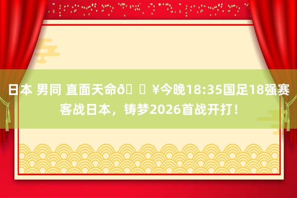 日本 男同 直面天命?今晚18:35国足18强赛客战日本，铸梦2026首战开打！