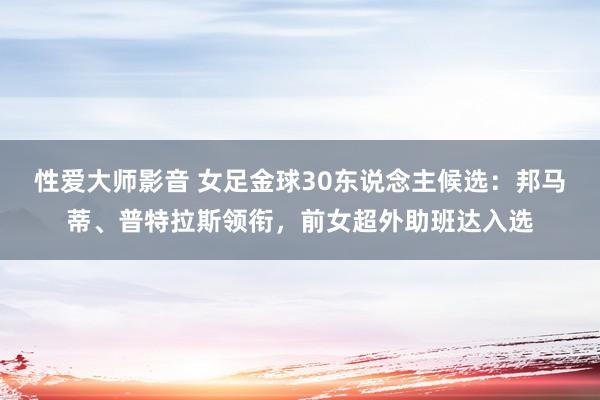 性爱大师影音 女足金球30东说念主候选：邦马蒂、普特拉斯领衔，前女超外助班达入选