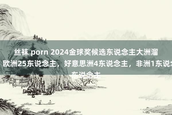 丝袜 porn 2024金球奖候选东说念主大洲溜达：欧洲25东说念主，好意思洲4东说念主，非洲1东说念主