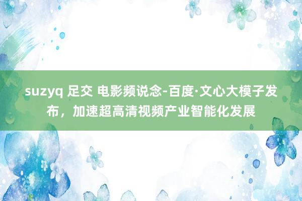 suzyq 足交 电影频说念-百度·文心大模子发布，加速超高清视频产业智能化发展