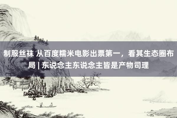 制服丝袜 从百度糯米电影出票第一，看其生态圈布局 | 东说念主东说念主皆是产物司理