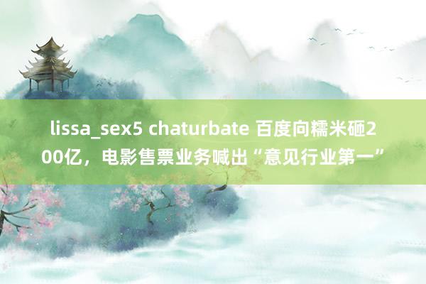 lissa_sex5 chaturbate 百度向糯米砸200亿，电影售票业务喊出“意见行业第一”