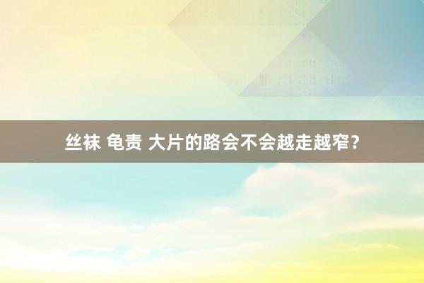 丝袜 龟责 大片的路会不会越走越窄？