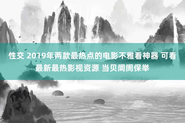 性交 2019年两款最热点的电影不雅看神器 可看最新最热影视资源 当贝阛阓保举