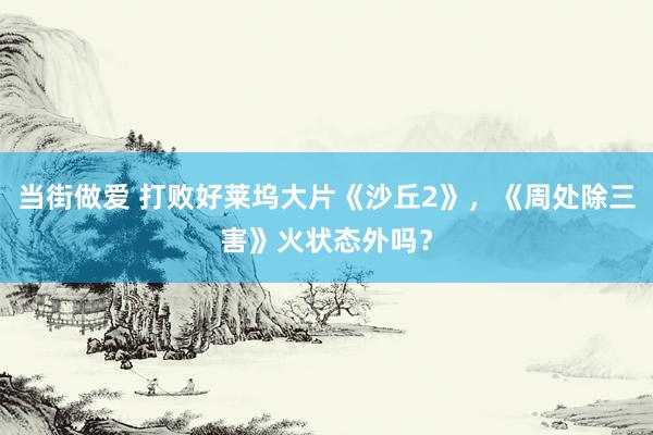 当街做爱 打败好莱坞大片《沙丘2》，《周处除三害》火状态外吗？