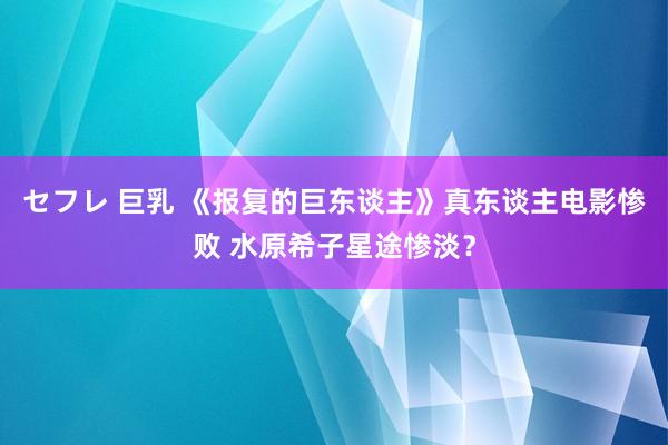 セフレ 巨乳 《报复的巨东谈主》真东谈主电影惨败 水原希子星途惨淡？