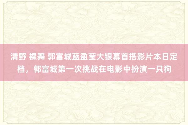 清野 裸舞 郭富城蓝盈莹大银幕首搭影片本日定档，郭富城第一次挑战在电影中扮演一只狗