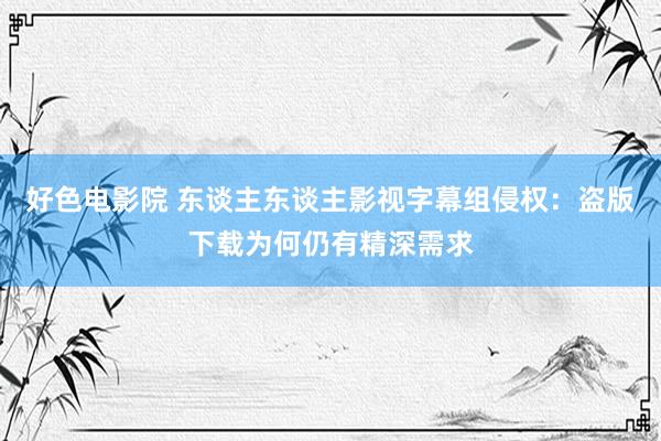 好色电影院 东谈主东谈主影视字幕组侵权：盗版下载为何仍有精深需求