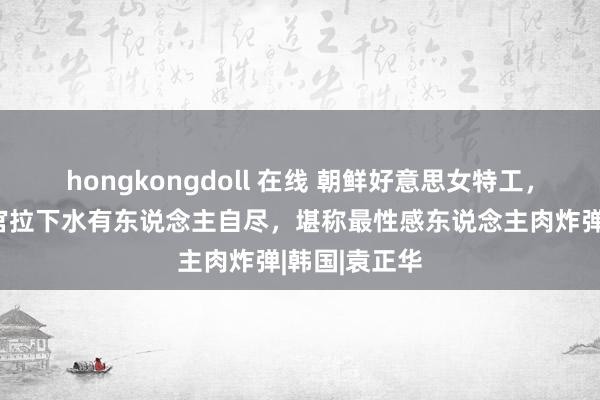 hongkongdoll 在线 朝鲜好意思女特工，将一百多军官拉下水有东说念主自尽，堪称最性感东说念主肉炸弹|韩国|袁正华