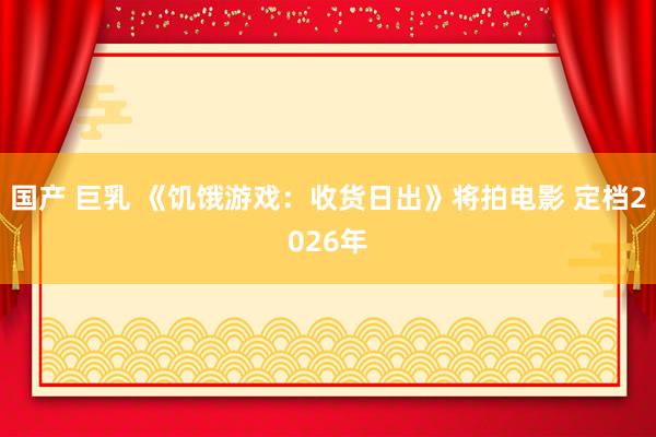 国产 巨乳 《饥饿游戏：收货日出》将拍电影 定档2026年