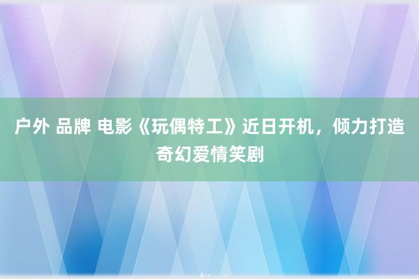 户外 品牌 电影《玩偶特工》近日开机，倾力打造奇幻爱情笑剧