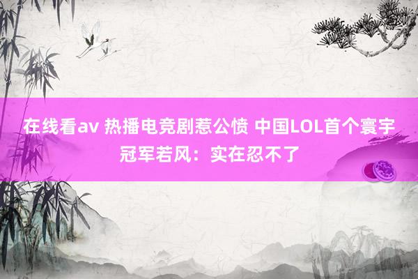 在线看av 热播电竞剧惹公愤 中国LOL首个寰宇冠军若风：实在忍不了