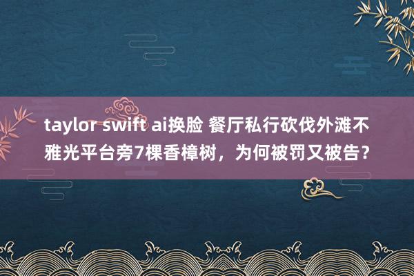 taylor swift ai换脸 餐厅私行砍伐外滩不雅光平台旁7棵香樟树，为何被罚又被告？