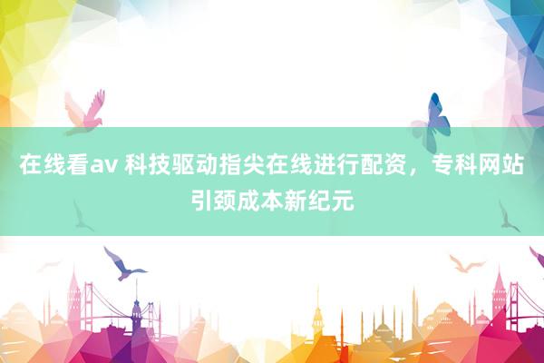 在线看av 科技驱动指尖在线进行配资，专科网站引颈成本新纪元