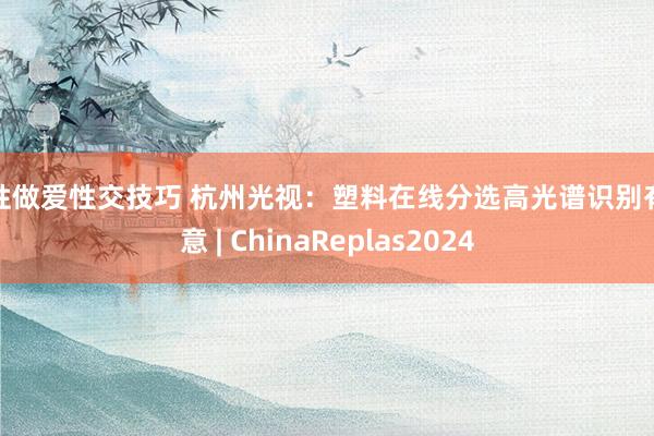 男性做爱性交技巧 杭州光视：塑料在线分选高光谱识别有蓄意 | ChinaReplas2024