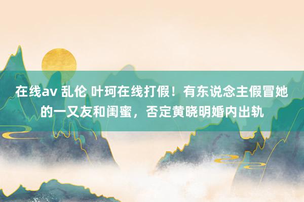 在线av 乱伦 叶珂在线打假！有东说念主假冒她的一又友和闺蜜，否定黄晓明婚内出轨