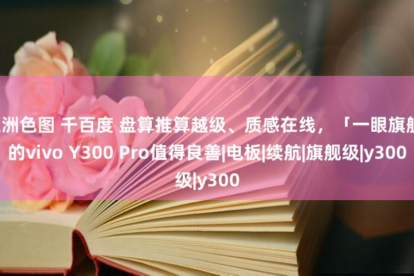 亚洲色图 千百度 盘算推算越级、质感在线，「一眼旗舰」的vivo Y300 Pro值得良善|电板|续航|旗舰级|y300