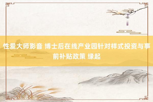 性爱大师影音 博士后在线产业园针对样式投资与事前补贴政策 缘起